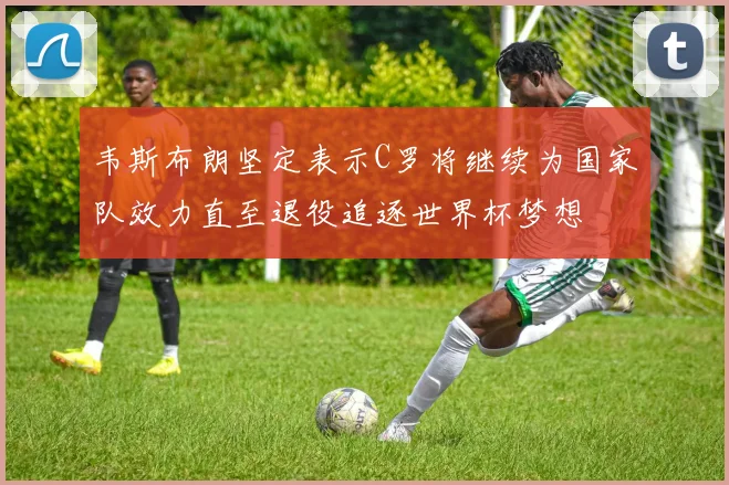 韦斯布朗坚定表示C罗将继续为国家队效力直至退役追逐世界杯梦想