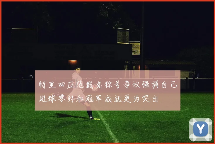特里回应范戴克称号争议强调自己进球零封和冠军成就更为突出