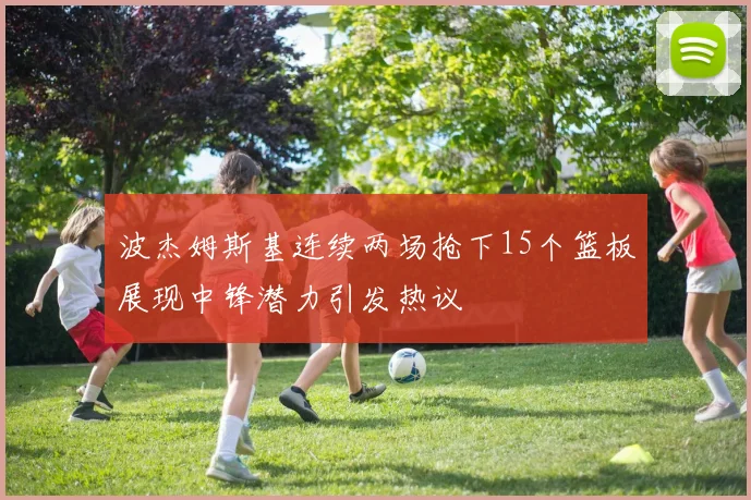 波杰姆斯基连续两场抢下15个篮板展现中锋潜力引发热议