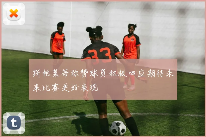 斯帕莱蒂称赞球员积极回应期待未来比赛更好表现