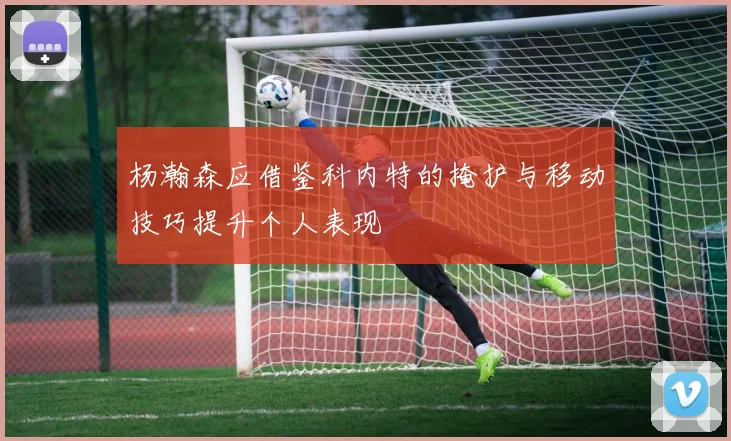 杨瀚森应借鉴科内特的掩护与移动技巧提升个人表现