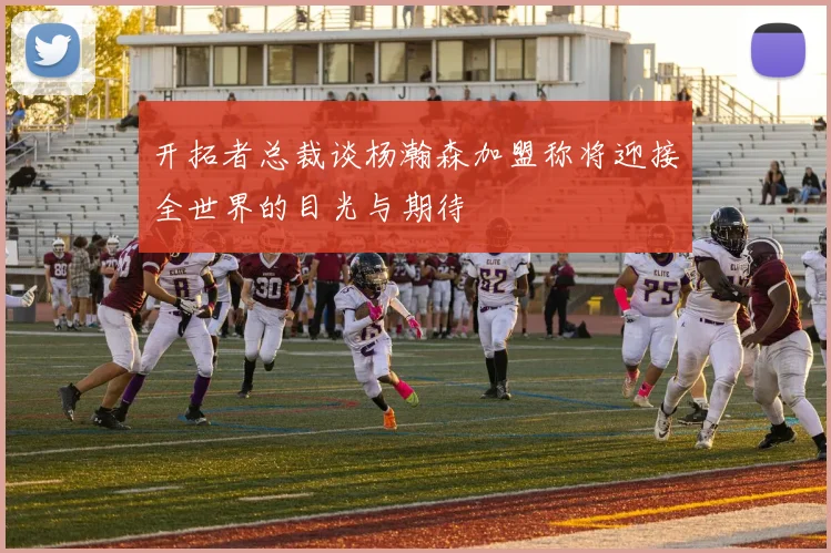 开拓者总裁谈杨瀚森加盟称将迎接全世界的目光与期待