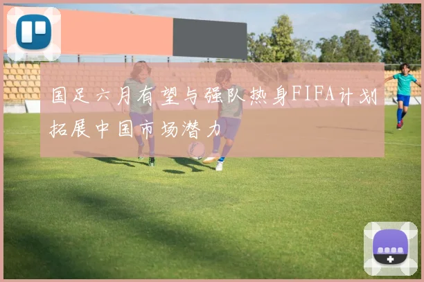 国足六月有望与强队热身FIFA计划拓展中国市场潜力