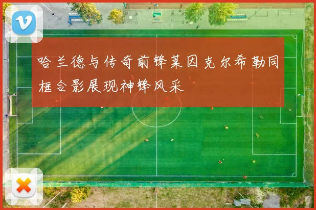 哈兰德与传奇前锋莱因克尔希勒同框合影展现神锋风采