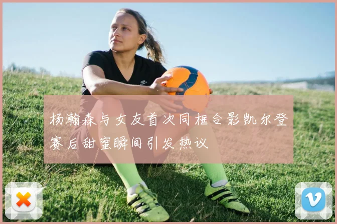 杨瀚森与女友首次同框合影凯尔登赛后甜蜜瞬间引发热议