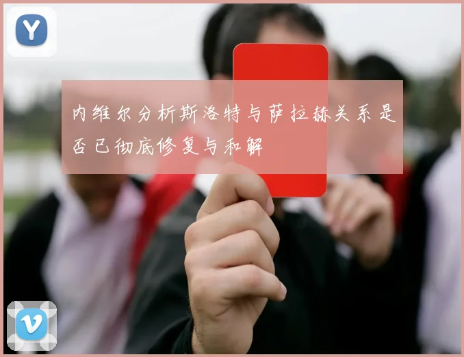 内维尔分析斯洛特与萨拉赫关系是否已彻底修复与和解