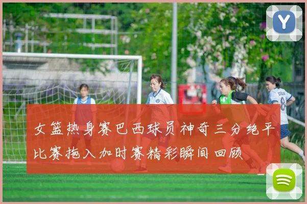 女篮热身赛巴西球员神奇三分绝平比赛拖入加时赛精彩瞬间回顾