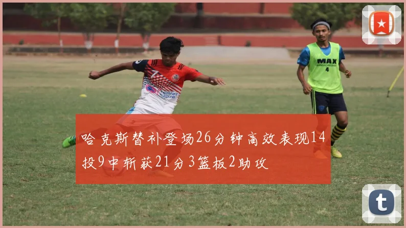 哈克斯替补登场26分钟高效表现14投9中斩获21分3篮板2助攻